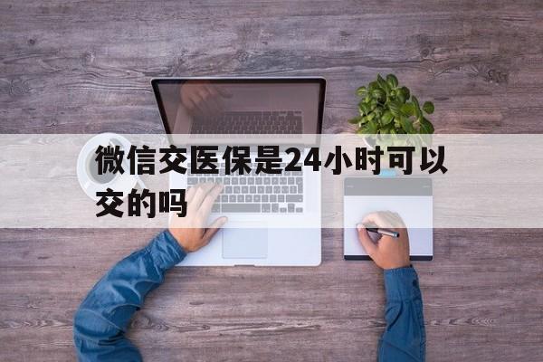 北京最新微信交医保是24小时可以交的吗方法分析(最方便真实的北京微信上交医保多久到账方法)
